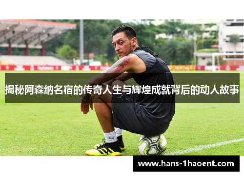 揭秘阿森纳名宿的传奇人生与辉煌成就背后的动人故事